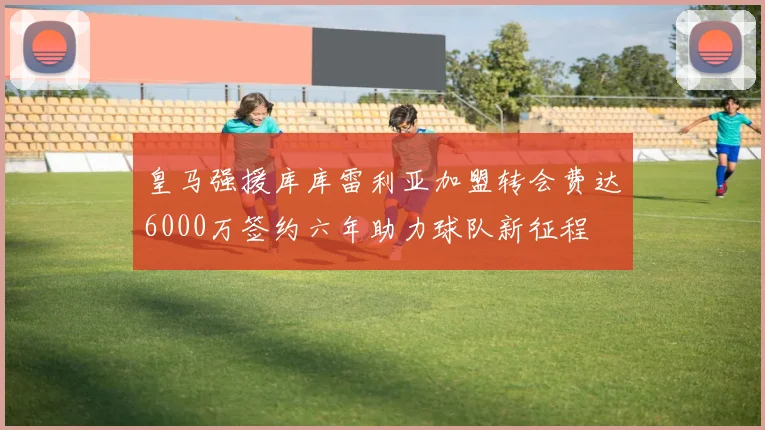 皇马强援库库雷利亚加盟转会费达6000万签约六年助力球队新征程