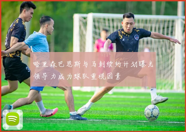 哈里森巴恩斯与马刺续约计划曝光领导力成为球队重视因素