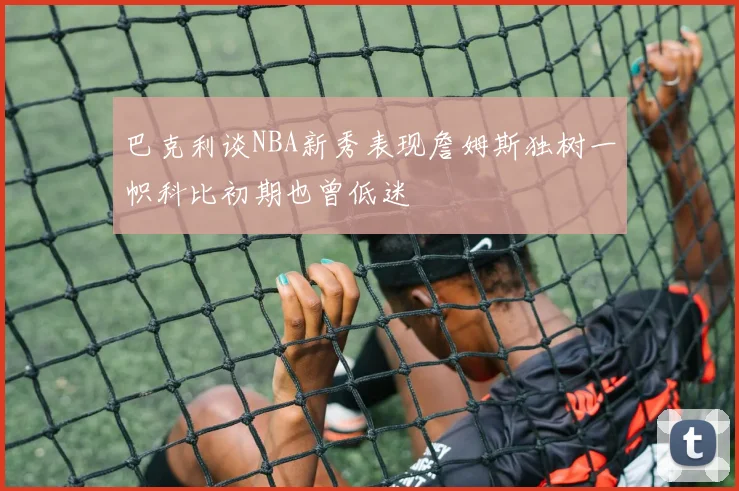 巴克利谈NBA新秀表现詹姆斯独树一帜科比初期也曾低迷