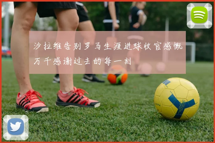沙拉维告别罗马生涯进球收官感慨万千感谢过去的每一刻