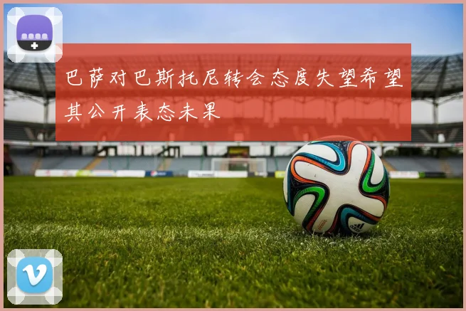 巴萨对巴斯托尼转会态度失望希望其公开表态未果