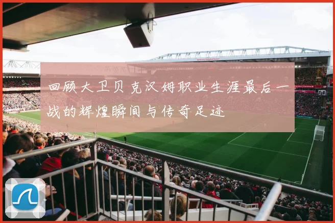 回顾大卫贝克汉姆职业生涯最后一战的辉煌瞬间与传奇足迹