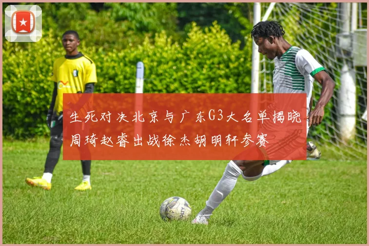 生死对决北京与广东G3大名单揭晓周琦赵睿出战徐杰胡明轩参赛