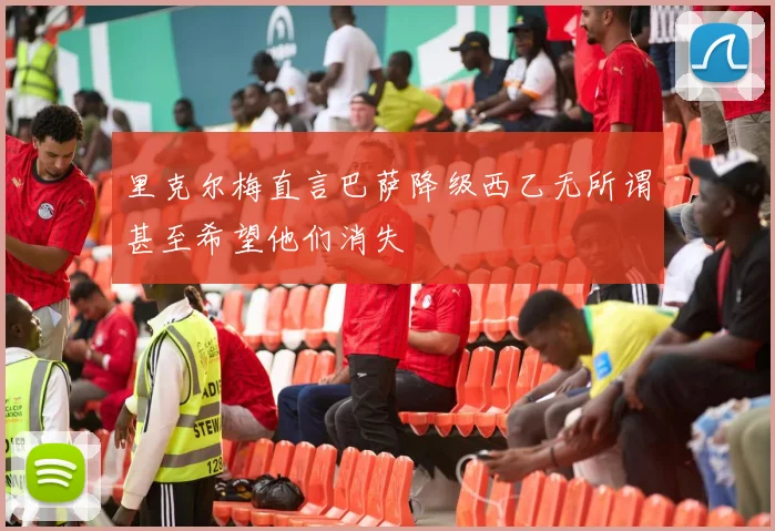 里克尔梅直言巴萨降级西乙无所谓甚至希望他们消失