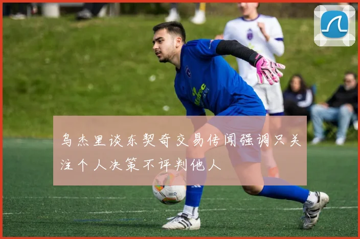 乌杰里谈东契奇交易传闻强调只关注个人决策不评判他人