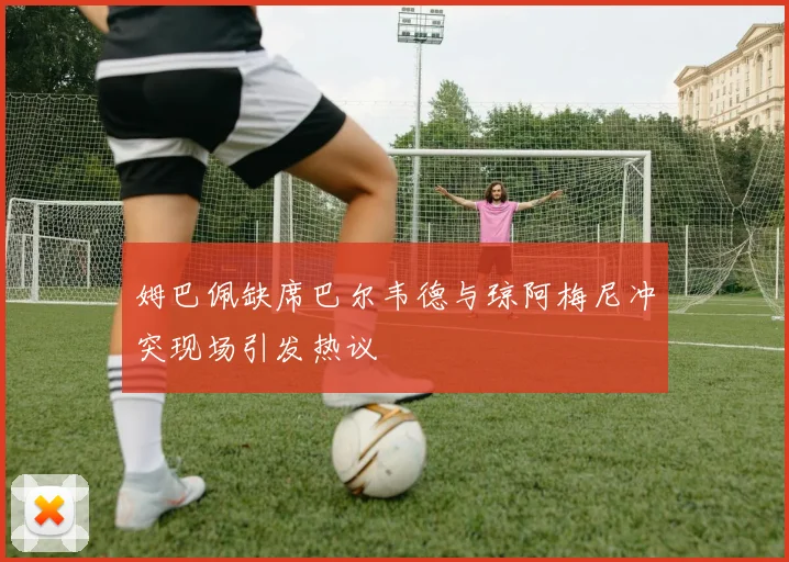 姆巴佩缺席巴尔韦德与琼阿梅尼冲突现场引发热议