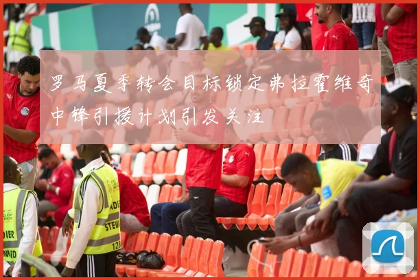 罗马夏季转会目标锁定弗拉霍维奇中锋引援计划引发关注