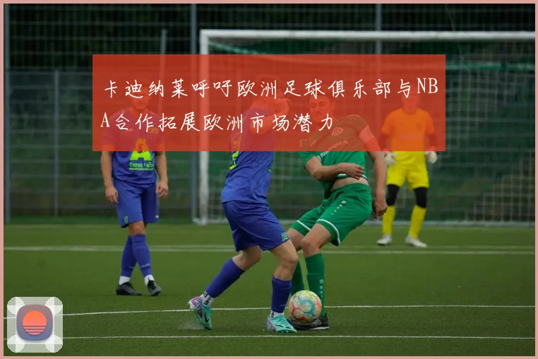 卡迪纳莱呼吁欧洲足球俱乐部与NBA合作拓展欧洲市场潜力