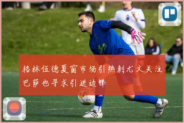 格林伍德夏窗市场引热刺尤文关注巴萨也寻求引进边锋