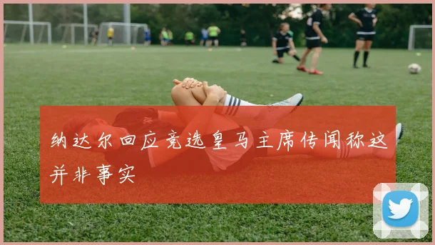 纳达尔回应竞选皇马主席传闻称这并非事实