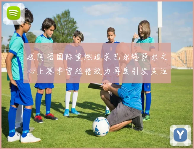 迈阿密国际重燃追求巴尔塔萨尔之心上赛季曾租借效力再度引发关注