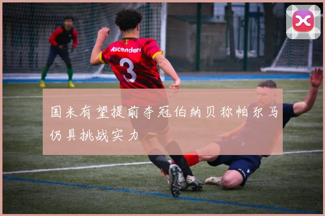 国米有望提前夺冠伯纳贝称帕尔马仍具挑战实力
