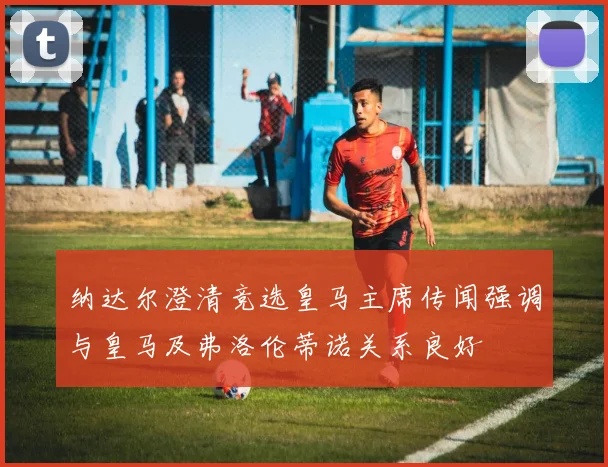 纳达尔澄清竞选皇马主席传闻强调与皇马及弗洛伦蒂诺关系良好