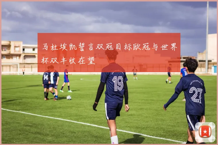 马杜埃凯誓言双冠目标欧冠与世界杯双丰收在望